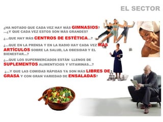 EL SECTOR ¿HA NOTADO QUE CADA VEZ HAY MÁS  GIMNASIOS ? …¿Y QUE CADA VEZ ESTOS SON MÁS GRANDES? ¿…QUE HAY MÁS  CENTROS DE ESTÉTICA …? ¿…QUE EN LA PRENSA Y EN LA RADIO HAY CADA VEZ  MÁS ARTÍCULOS  SOBRE LA SALUD, LA OBESIDAD Y EL BIENESTAR…? ¿…QUE LOS SUPERMERCADOS ESTÁN  LLENOS DE  SUPLEMENTOS  ALIMENTICIOS Y VITAMINAS…? ¿…Y QUE LAS COMIDAS RÁPIDAS YA SON MÁS  LIBRES DE GRASA  Y CON GRAN VARIEDAD DE  ENSALADAS ? 