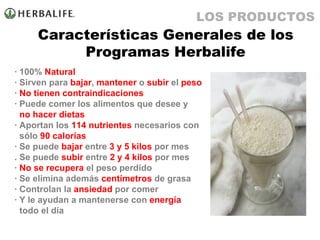 Características Generales de los Programas Herbalife · 100%  Natural · Sirven para  bajar ,  mantener  o  subir  el  peso ·  No tienen contraindicaciones · Puede comer los alimentos que desee y   no hacer dietas · Aportan los  114 nutrientes  necesarios con   sólo  90 calorías · Se puede  bajar  entre  3 y 5 kilos  por mes . Se puede  subir  entre  2 y 4 kilos  por mes ·  No se recupera  el peso perdido · Se elimina además  centímetros  de grasa · Controlan la  ansiedad  por comer · Y le ayudan a mantenerse con  energía   todo el día LOS PRODUCTOS 