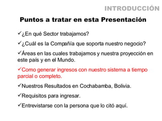 Puntos a tratar en esta Presentación ¿En qué Sector trabajamos? ¿Cuál es la Compañía que soporta nuestro negocio? Áreas en las cuales trabajamos y nuestra proyección en este país y en el Mundo. Como generar ingresos con nuestro sistema a tiempo parcial o completo. Nuestros Resultados en Cochabamba, Bolivia. Requisitos para ingresar. Entrevistarse con la persona que lo citó aquí. INTRODUCCIÓN 