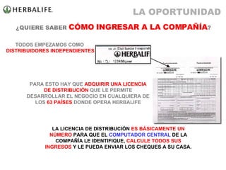 ¿QUIERE SABER  CÓMO INGRESAR A LA COMPAÑÍA ? TODOS EMPEZAMOS COMO  DISTRIBUIDORES INDEPENDIENTES LA LICENCIA DE DISTRIBUCIÓN  ES BÁSICAMENTE UN NÚMERO  PARA QUE EL  COMPUTADOR CENTRAL  DE LA COMPAÑÍA LE IDENTIFIQUE,  CALCULE TODOS SUS INGRESOS  Y LE PUEDA ENVIAR LOS CHEQUES A SU CASA. PARA ESTO HAY QUE  ADQUIRIR UNA LICENCIA   DE DISTRIBUCIÓN  QUE LE PERMITE DESARROLLAR EL NEGOCIO EN CUALQUIERA DE LOS  63 PAÍSES  DONDE OPERA HERBALIFE LA OPORTUNIDAD 