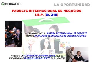 ACCESO INMEDIATO AL  SISTEMA INTERNACIONAL DE SOPORTE  USANDO  AVANZADAS TECNOLOGÍAS DE COMUNICACIONES Y TENDRÁ UN  PATROCINADOR PERMANENTE , QUE SE ENCARGARÁ DE  GUIARLE HACIA EL ÉXITO  EN SU NEGOCIO PAQUETE INTERNACIONAL DE NEGOCIOS I.B.P.  ( S/. 210 ) LA OPORTUNIDAD 