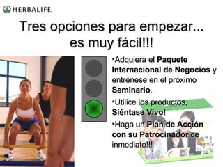 Adquiera el  Paquete Internacional de Negocios  y entrénese en el próximo  Seminario . Utilice los productos,  Siéntase Vivo! Haga un  Plan de Acción con su Patrocinador  de inmediato!!! Tres opciones para empezar... es muy fácil!!! 
