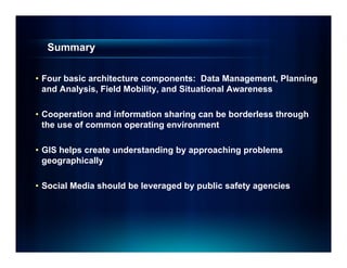 Summary

• Four basic architecture components: Data Management, Planning
  and Analysis, Field Mobility, and Situational Awareness

• Cooperation and information sharing can be borderless through
  the use of common operating environment

• GIS helps create understanding by approaching problems
  geographically

• Social Media should be leveraged by public safety agencies
 