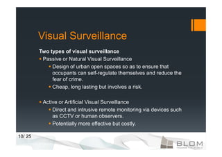 Visual Surveillance
         Two types of visual surveillance
          Passive or Natural Visual Surveillance
              Design of urban open spaces so as to ensure that
              occupants can self-regulate themselves and reduce the
              fear of crime.
              Cheap, long lasting but involves a risk.

          Active or Artificial Visual Surveillance
              Direct and intrusive remote monitoring via devices such
              as CCTV or human observers.
              Potentially more effective but costly.

10/ 25
 