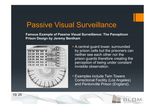 Passive Visual Surveillance
         Famous Example of Passive Visual Surveillance: The Panopticon
         Prison Design by Jeremy Bentham

                                      A central guard tower, surrounded
                                      by prison cells but the prisoners can
                                      neither see each other nor the
                                      prison guards therefore creating the
                                      perception of being under constant
                                      invisible observation.

                                      Examples include Twin Towers
                                      Correctional Facility (Los Angeles)
                                      and Pentonville Prison (England).

15/ 25
 