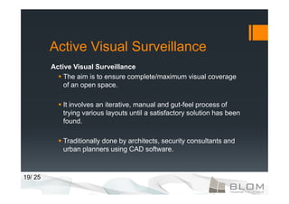 Active Visual Surveillance
         Active Visual Surveillance
             The aim is to ensure complete/maximum visual coverage
             of an open space.

            It involves an iterative, manual and gut-feel process of
            trying various layouts until a satisfactory solution has been
            found.

            Traditionally done by architects, security consultants and
            urban planners using CAD software.



19/ 25
 