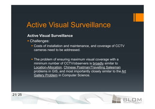 Active Visual Surveillance
         Active Visual Surveillance
          Challenges:
            Costs of installation and maintenance, and coverage of CCTV
            cameras need to be addressed.

            The problem of ensuring maximum visual coverage with a
            minimum number of CCTV/observers is broadly similar to
            Location-Allocation, Chinese Postman/Travelling Salesman
            problems in GIS, and most importantly closely similar to the Art
            Gallery Problem in Computer Science.




21/ 25
 