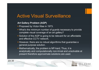 Active Visual Surveillance
         Art Gallery Problem (AGP)
          Proposed by Victor Klee in 1973.
          What’s the minimum number of guards necessary to provide
          complete visual coverage of an art gallery?
          Solution of the AGP is going to be relevant for an affordable
          and effective CCTV network.
          However, there are no robust algorithms that guarantee a
          general purpose solution.
          Mathematically, the problem is NP-hard. Thus, it is
          analytically and computationally non-trivial and unsolvable at
          present therefore approximate solutions are used.

23/ 25
 