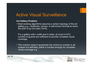 Active Visual Surveillance
         Art Gallery Problem
          Most existing algorithms assume a certain topology of the art
          gallery e.g., rectilinear, convex. A well known formula to solve
          the AGP is by Chv’atal (1975),

          For a gallery with n walls and h holes, at most (n+h/3)
          number of guards are sufficient to provide complete visual
          coverage,

          This solution doesn’t guarantee the minimum number in all
          shapes but definitely yields a number enough for complete
          visual coverage e.g.


24/ 25
 