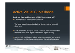 Active Visual Surveillance
         Rank and Overlap Elimination (ROPE) For Solving AGP
          It is essentially a greedy-search method.

          The open space is discretised with a dense mesh of potential
          observers.

          Each observer is assigned a rank based on the number of other
          observers seen by it. Higher rank means higher visibility.

          Starting with the highest ranking observer (observer with largest
          isovist area), an iterative process selects the optimal observers



27/ 25
 
