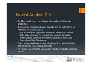 Isovist Analyst 2.0
          ArcMap add-in for computing isovist and over 20 isovist
          properties.
          1.x versions released about a decade ago as extensions to
          ArcView 3.x (Screen shot):
            Still the only such application embedded inside ESRI suite of
            GIS. Used worldwide for research and teaching purposes.
            Voted Second Best User Software Application at 2007 ESRI
            International User Conference.
          Open space can be of arbitrary topology (i.e., with/out holes)
          and geometry (i.e., lines, polygons).
          Key achievement is the integration of urban visibility analyses
          in GIS.

32/ 25
 