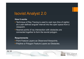 Isovist Analyst 2.0
         How it works
          Technique of Ray Tracing is used to cast rays (line of sights)
          at a user-defined angular interval into the open space from a
          viewpoint.
          Nearest points of ray intersection with obstacles are
          connected together to form the isovist polygon.

         Requirements
          Point Feature Layers as Observers/Viewpoints.
          Polyline or Polygon Feature Layers as Obstacles.


33/ 25
 