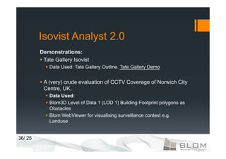 Isovist Analyst 2.0
         Demonstrations:
          Tate Gallery Isovist
             Data Used: Tate Gallery Outline. Tate Gallery Demo


          A (very) crude evaluation of CCTV Coverage of Norwich City
          Centre, UK.
             Data Used:
             Blom3D Level of Data 1 (LOD 1) Building Footprint polygons as
             Obstacles
             Blom WebViewer for visualising surveillance context e.g.
             Landuse


36/ 25
 