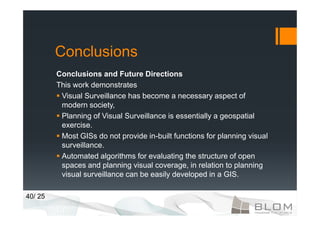 Conclusions
         Conclusions and Future Directions
         This work demonstrates
          Visual Surveillance has become a necessary aspect of
          modern society,
          Planning of Visual Surveillance is essentially a geospatial
          exercise.
          Most GISs do not provide in-built functions for planning visual
          surveillance.
          Automated algorithms for evaluating the structure of open
          spaces and planning visual coverage, in relation to planning
          visual surveillance can be easily developed in a GIS.

40/ 25
 