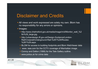 Disclaimer and Credits
         All views and work expressed are solely my own. Blom has
         no responsibility for any errors or opinions.
         Images:
           http://www.chelmsford.gov.uk/media/image/m/d/Monitor_wall_%2
           8o%29_large.jpg
           http://urbandesign.tfl.gov.uk/Design-Guidance/London-
           Rail/Crossrail/Underground-Rail-%281%29/Routes-
           %281%29.aspx
           BLOM for access to building footprints and Blom WebViewer data
           www. isee.com for the CCTV coverage of Manhattan image.
           Conroy and Dalton (1999) for the Tate Gallery outline.
           www.police.uk for crime data

41/ 25
 