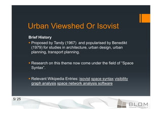 Urban Viewshed Or Isovist
        Brief History
         Proposed by Tandy (1967) and popularised by Benedikt
         (1979) for studies in architecture, urban design, urban
         planning, transport planning.

         Research on this theme now come under the field of “Space
         Syntax”.

         Relevant Wikipedia Entries: isovist space syntax visibility
         graph analysis space network analysis software



5/ 25
 