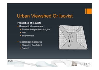 Urban Viewshed Or Isovist
        Properties of Isovists
         Geometrical measures
           Shortest/Longest line of sights
           Area
           Shape Ratios
                                             r   d


         Topological measures
           Clustering Coefficient
           Control




6/ 25
 