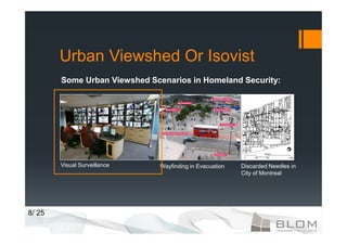 Urban Viewshed Or Isovist
        Some Urban Viewshed Scenarios in Homeland Security:




        Visual Surveillance   Wayfinding in Evacuation   Discarded Needles in
                                                         City of Montreal




8/ 25
 
