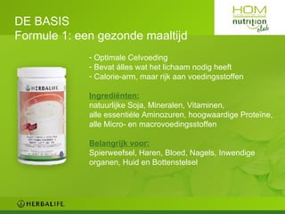 DE BASIS Formule 1: een gezonde maaltijd Optimale Celvoeding Bevat álles wat het lichaam nodig heeft Calorie-arm, maar rijk aan voedingsstoffen Ingrediënten: natuurlijke Soja, Mineralen, Vitaminen,  alle essentiéle Aminozuren, hoogwaardige Proteïne, alle Micro- en macrovoedingsstoffen Belangrijk voor: Spierweefsel, Haren, Bloed, Nagels, Inwendige organen, Huid en Bottenstelsel 