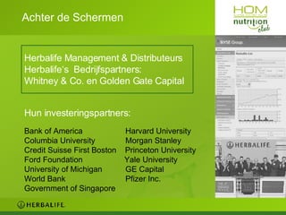 Achter de Schermen Herbalife Management & Distributeurs Herbalife‘s  Bedrijfspartners: Whitney & Co. en Golden Gate Capital Hun investeringspartners: Bank of America   Harvard University Columbia University    Morgan Stanley Credit Suisse First Boston  Princeton University Ford Foundation  Yale University University of Michigan   GE Capital World Bank   Pfizer Inc.  Government of Singapore 