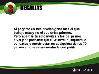 REGALIAS 3 Al pagarse en tres niveles gana más el que trabaja más y no el que entra primero. Pero además tu solo invitas a los del primer nivel y es probable que tú 3° nivel ni siquiera lo conozcas y puede estar en cualquiera de los 70 países en que se encuentra la compañía. 