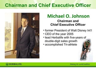 Michael O. Johnson Chairman and  Chief Executive Officer   former President of Walt Disney Int’l  CEO of the year 2005  lead Herbalife with five -years of  double-digit sales growth accomplished Tri-athlete Chairman and Chief Executive Officer 