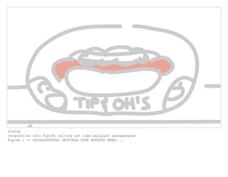 Dialog
(transition into Tip/Oh calling out like ballpark salespeople)
Tip/Oh : -- OOOOOOOOTDOGS GETTINGS YOUR HOTDOGS HERE! ..
 