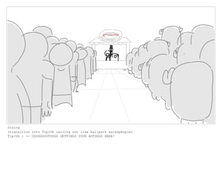 Dialog
(transition into Tip/Oh calling out like ballpark salespeople)
Tip/Oh : -- OOOOOOOOTDOGS GETTINGS YOUR HOTDOGS HERE!
 