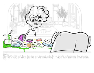 Dialog
Tip: What's with you? Those hot dogs were supposed to be for us to take to Boovsland. Man, when you
get into a food, you REALLY get into it. And another thing... (Tip's voice fades out as she speaks)
.......
 