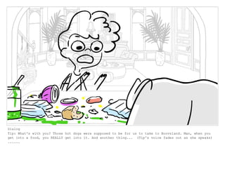 Dialog
Tip: What's with you? Those hot dogs were supposed to be for us to take to Boovsland. Man, when you
get into a food, you REALLY get into it. And another thing... (Tip's voice fades out as she speaks)
......
 