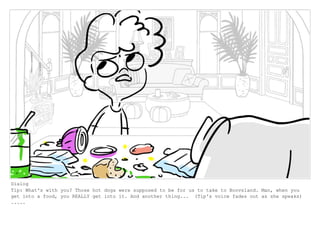 Dialog
Tip: What's with you? Those hot dogs were supposed to be for us to take to Boovsland. Man, when you
get into a food, you REALLY get into it. And another thing... (Tip's voice fades out as she speaks)
.....
 