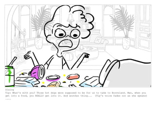 Dialog
Tip: What's with you? Those hot dogs were supposed to be for us to take to Boovsland. Man, when you
get into a food, you REALLY get into it. And another thing... (Tip's voice fades out as she speaks)
....
 