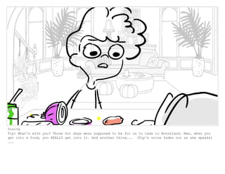 Dialog
Tip: What's with you? Those hot dogs were supposed to be for us to take to Boovsland. Man, when you
get into a food, you REALLY get into it. And another thing... (Tip's voice fades out as she speaks)
...
 