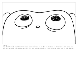 Dialog
Tip: What's with you? Those hot dogs were supposed to be for us to take to Boovsland. Man, when you
get into a food, you REALLY get into it. And another thing... (Tip's voice fades out as she speaks)
..
 