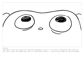 Dialog
Tip: What's with you? Those hot dogs were supposed to be for us to take to Boovsland. Man, when you
get into a food, you REALLY get into it. And another thing... (Tip's voice fades out as she speaks) .
 