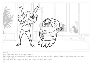Dialog
(talking over each other very fast!)
Tip: What are we gonna do? Everyone's out to get us and it's all my fault! We gotta fix this but I
don't know how
Oh: Hot dogs hot dogs hot dogs hot dogs hot dogs hot dogs!
...
 