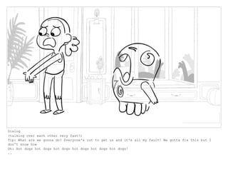 Dialog
(talking over each other very fast!)
Tip: What are we gonna do? Everyone's out to get us and it's all my fault! We gotta fix this but I
don't know how
Oh: Hot dogs hot dogs hot dogs hot dogs hot dogs hot dogs!
..
 