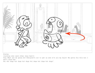 Dialog
(talking over each other very fast!)
Tip: What are we gonna do? Everyone's out to get us and it's all my fault! We gotta fix this but I
don't know how
Oh: Hot dogs hot dogs hot dogs hot dogs hot dogs hot dogs!
 