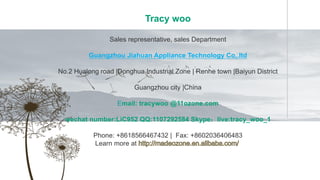 Tracy woo
Sales representative, sales Department
Guangzhou Jiahuan Appliance Technology Co,.ltd
No.2 Hualong road |Donghua Industrial Zone | Renhe town |Baiyun District
Guangzhou city |China
Email: tracywoo @11ozone.com
wechat number:LiC952 QQ:1107292584 Skype：live:tracy_woo_1
Phone: +8618566467432 | Fax: +8602036406483
Learn more at
 