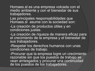 Homaes.sl es una empresa volcada con el
medio ambiente y con el bienestar de sus
trabajadores.
Las principales responsabilidades que
Homaes.sl asume con la sociedad son:
-La creación de productos útiles y en
condiciones justas.
-La creación de riqueza de manera eficaz para
el crecimiento de la empresa y el bienestar de
sus trabajadores.
-Respetar los derechos humanos con unas
condiciones de trabajo.
-Procurar que la empresa logre un crecimiento
razonable sin que los puestos de trabajo se
vean arriesgados y procurar una continuidad
de los puestos de los trabajadores.