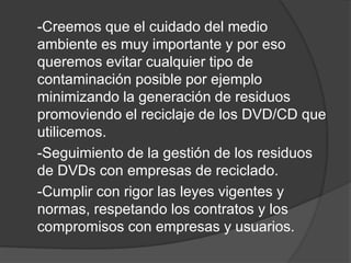 -Creemos que el cuidado del medio
ambiente es muy importante y por eso
queremos evitar cualquier tipo de
contaminación posible por ejemplo
minimizando la generación de residuos
promoviendo el reciclaje de los DVD/CD que
utilicemos.
-Seguimiento de la gestión de los residuos
de DVDs con empresas de reciclado.
-Cumplir con rigor las leyes vigentes y
normas, respetando los contratos y los
compromisos con empresas y usuarios.