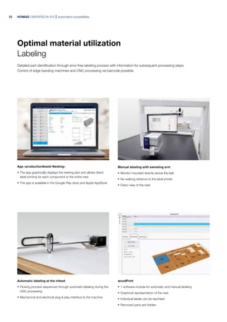 HOMAG CENTATEQ N-510 Automation possibilities
App »productionAssist Nesting«
· The app graphically displays the nesting plan and allows direct
label printing for each component or the entire nest
· The app is available in the Google Play store and Apple AppStore
Automatic labeling at the infeed
· Flowing process sequences through automatic labeling during the
CNC processing
· Mechanical and electrical plug & play interface to the machine
Manual labeling with swiveling arm
· Monitor mounted directly above the belt
· No walking distance to the label printer
· Direct view of the nest
woodPrint
· 1 software module for automatic and manual labeling
· Graphical representation of the nest
· Individual labels can be reprinted
· Removed parts are hidden
Optimal material utilization
Labeling
Detailed part identification through error-free labeling process with information for subsequent processing steps.
Control of edge banding machines and CNC processing via barcode possible.
10
 