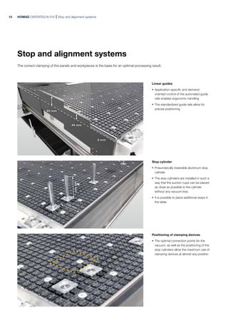 140
mm
150 mm
85 mm
45 mm
0 mm
HOMAG CENTATEQ N-510 Stop and alignment systems
Linear guides
· Application-specific and demand-
oriented control of the automated guide
rails enables ergonomic handling
· The standardized guide rails allow for
precise positioning
Stop cylinder
· Pneumatically lowerable aluminum stop
cylinder
· The stop cylinders are installed in such a
way that the suction cups can be placed
as close as possible to the cylinder
without any vacuum loss.
· It is possible to place additional stops in
the table
Positioning of clamping devices
· The optimal connection points for the
vacuum, as well as the positioning of the
stop cylinders allow the maximum use of
clamping devices at almost any position
Stop and alignment systems
The correct clamping of the panels and workpieces is the basis for an optimal processing result.
14
 