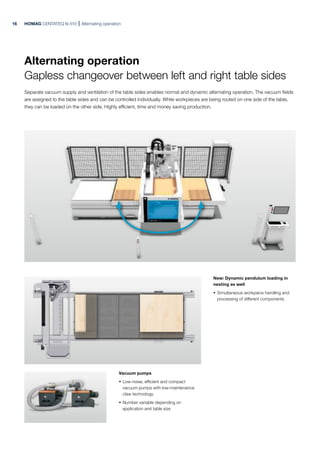 HOMAG CENTATEQ N-510 Alternating operation
New: Dynamic pendulum loading in
nesting as well
· Simultaneous workpiece handling and
processing of different components
Vacuum pumps
· Low-noise, efficient and compact
vacuum pumps with low-maintenance
claw technology
· Number variable depending on
application and table size
Alternating operation
Gapless changeover between left and right table sides
Separate vacuum supply and ventilation of the table sides enables normal and dynamic alternating operation. The vacuum fields
are assigned to the table sides and can be controlled individually. While workpieces are being routed on one side of the table,
they can be loaded on the other side. Highly efficient, time and money saving production.
16
 