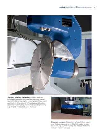 Pneumatic interface – the patented interface with 3-way support
on all C-axes and optionally on the DRIVE5CS enables the use of
traced units, e.g. for precise rounding off at the top and bottom no
matter the thickness tolerances.
The smart DRIVE5CS 5-axis-head – compact design with
short power transmission. Comprehensive technology on small
space without limits regarding the processing range. Liquid-cooled
spindle with 10 kW (as option 12 kW routing capacity) for efficient
operations. The short design provides more space for processing
(e.g. with a 350 mm saw blade, under the hood).
HOMAG CENTATEQ N-510 Main spindle technology 19
 