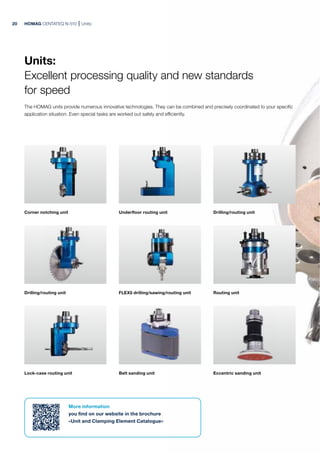 Corner notching unit
Drilling/routing unit Routing unit
Underfloor routing unit
FLEX5 drilling/sawing/routing unit
Lock-case routing unit
Drilling/routing unit
Belt sanding unit Eccentric sanding unit
HOMAG CENTATEQ N-510 Units:
More information
you find on our website in the brochure
»Unit and Clamping Element Catalogue«
Units:
Excellent processing quality and new standards
for speed
The HOMAG units provide numerous innovative technologies. They can be combined and precisely coordinated to your specific
application situation. Even special tasks are worked out safely and efficiently.
20
 