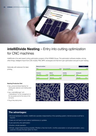 HOMAG CENTATEQ N-510 Software
The advantages:
· No local hardware is needed. intelliDivide operates independently of the operating system; internet access is all that is
required
· Users do not have to worry about maintenance or updates
· Low-cost entry into optimization
· Intuitive, simple operation.
· Simple, usage-based booking possible. Whether a free trial month, monthly subscription or annual subscription, every
customer chooses the best option for them.
Nesting Production Set:
· App „productionAssist Nesting“ for
nesting plan selection and initiating label
printing.
· App „materialManager“ and
„materialAssist“ for the management of
the raw panels and for the reuse of the
remnants
· Plug & Play label printer
Optionally with extension for label
printing.
intelliDivide Nesting – Entry into cutting optimization
for CNC machines
intelliDivide is the web-based cutting optimization program of the HOMAG Group. The optimization software enables, among
other things, intelligent import from CSV, XLS(X), PNX, MPR, rectangular and free-form part optimization and part-in-part nesting.
28
 