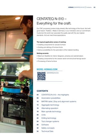 HOMAG CENTATEQ N-510 Contents
CENTATEQ N-510 –
Everything for the craft.
Our CNC processing centers today already offer technology of the future. And with
good reason: Tradition. »Made in Germany« is our motivation and our commitment.
Customers the world over associate this quality seal with the very highest
standards. And we meet those expectations.
The typical application areas of nesting:
· Creating components for carcass furniture
· Dividing and refining of furniture fronts
· Various possibilities for the automation of the material handling
Setting accents:
· Maximum flexibility for interior designers, joineries and cabinetmakers
· Creating components for the caravan sector and structural-facings sector
· Processing of frame furniture
MORE: HOMAG.COM
CENTATEQ N-510
CONTENTS
04 CENTATEQ N-510 – the Highlights
06 Automation possibilities
12 MATRIX table | Stop and alignment systems
14 Aggregate technology
16 Alternating operation
18 Main spindle technology
20 Units
22 Drilling technology
24 Tool changer systems
26 Software
32 Safety concepts
34 Technical Data
03
 