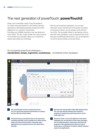 HOMAG CENTATEQ N-510 powerTouch2
The next generation of powerTouch: powerTouch2
Faster, more comfortable, clearer: Enjoy the benefits of
our further improved powerTouch user interface. We have
optimized our standardized operating concept and further
adapted it to our customers‘ requirements.
Controlling your HOMAG machines is now even faster and
more intuitive. The new, modern design has a clear structure.
The innovative touch operation allows you to achieve the
desired result easily and comfortably.
With the new powerTouch generation, you can enter
information at your machine even more quickly. Compared
to the previous version, you can achieve a time saving of
up to 30%. This is possible thanks to new features, such as
automatic word completion, a pop-up keyboard that can be
kept open and Windows-like functions, such as the selection
of common actions directly via the start button.
1 The powerTouch2 screen is clearly structured.
You can see all the important information at a glance,
but you still have all the details.
2 We have also improved the traffic light dialog further.
You can now directly influence the machine‘s
production readiness by selecting actions via the
traffic light icon.
3 A functional pop-up keyboard that can be kept open,
including automatic word completion for faster entries
(when you enter the first letters, frequently used
applications are proposed and you can select them
directly).
4 Enhanced "Start" menu with additional information
displayed (e.g. an indication of how many messages
are currently pending or status bars that show the
progress of the application) and direct access to
actions (e.g. confirmation of actions without having to
jump to the application).
Our successful powerTouch philosophy –
standardized, simple, ergonomic, evolutionary – consistently further developed
30
1
2
4
3
 
