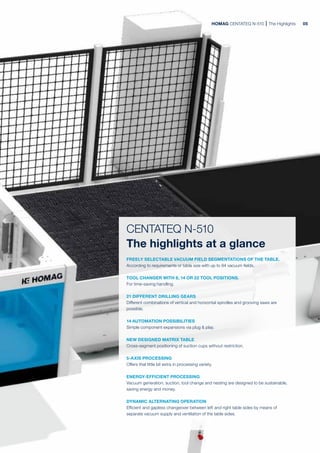 HOMAG CENTATEQ N-510 The Highlights
CENTATEQ N-510
The highlights at a glance
FREELY SELECTABLE VACUUM FIELD SEGMENTATIONS OF THE TABLE.
According to requirements or table size with up to 84 vacuum fields.
TOOL CHANGER WITH 8, 14 OR 22 TOOL POSITIONS.
For time-saving handling.
21 DIFFERENT DRILLING GEARS
Different combinations of vertical and horizontal spindles and grooving saws are
possible.
14 AUTOMATION POSSIBILITIES
Simple component expansions via plug & play.
NEW DESIGNED MATRIX TABLE
Cross-segment positioning of suction cups without restriction.
5-AXIS PROCESSING
Offers that little bit extra in processing variety.
ENERGY-EFFICIENT PROCESSING
Vacuum generation, suction, tool change and nesting are designed to be sustainable,
saving energy and money.
DYNAMIC ALTERNATING OPERATION
Efficient and gapless changeover between left and right table sides by means of
separate vacuum supply and ventilation of the table sides.
05
 